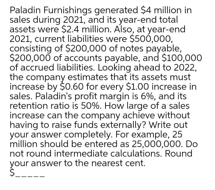 Paladin Furnishings generated $4 million in
sales during 2021, and its year-end total
assets were $2.4 million. Also, at year-end
2021, current liabilities were $500,000,
consisting of $200,000 of notes payable,
$200,000 of accounts payable, and $100,000
of accrued liabilities. Looking ahead to 2022,
the company estimates that its assets must
increase by $0.60 for every $1.00 increase in
sales. Paladin's profit margin is 6%, and its
retention ratio is 50%. How large of a sales
increase can the company achieve without
having to raise funds externally? Write out
your answer completely. For example, 25
million should be entered as 25,000,00O. Do
not round intermediate calculations. Round
your answer to the nearest cent.
