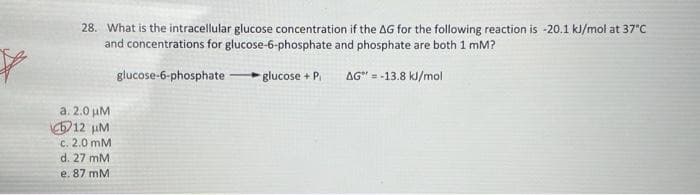 28. What is the intracellular glucose concentration if the AG for the following reaction is -20.1 ki/mol at 37°C
and concentrations for glucose-6-phosphate and phosphate are both 1 mM?
glucose-6-phosphate
glucose + P
AG" = -13.8 kl/mol
a. 2.0 µM
12 uM
C. 2.0 mM
d. 27 mM
e. 87 mM
