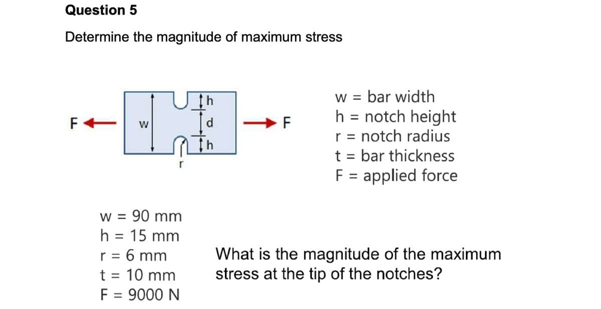 Question 5
Determine the magnitude of maximum stress
F+ W
w = 90 mm
h = 15 mm
r = 6 mm
t = 10 mm
F = 9000 N
th
d
LL
F
w = bar width
h = notch height
r = notch radius
t = bar thickness
F = applied force
What is the magnitude of the maximum
stress at the tip of the notches?