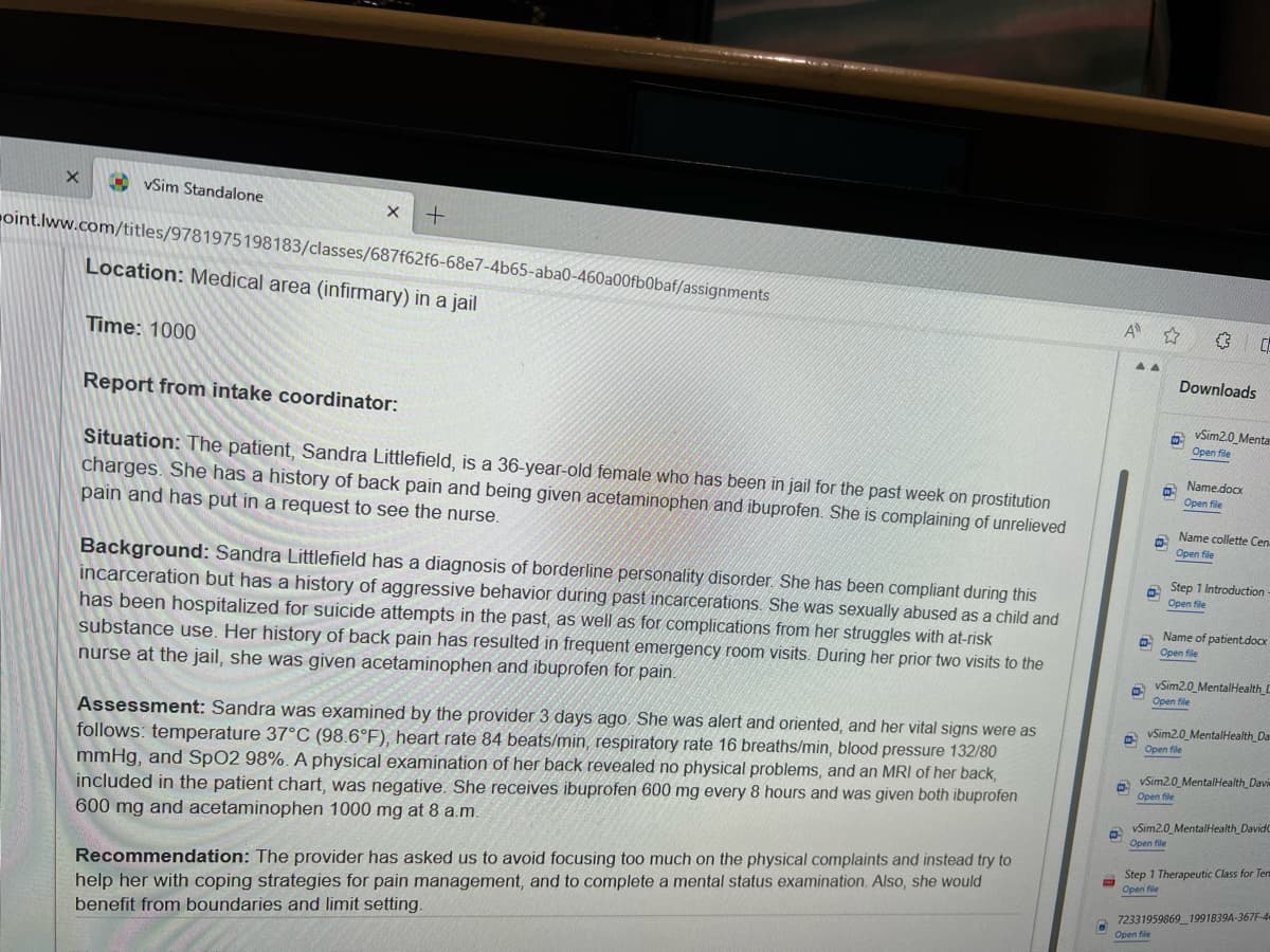 X
vSim Standalone
X
Time: 1000
oint.lww.com/titles/9781975 198183/classes/687f62f6-68e7-4b65-aba0-460a00fb0baf/assignments
Location: Medical area (infirmary) in a jail
+
Report from intake coordinator:
Situation: The patient, Sandra Littlefield, is a 36-year-old female who has been in jail for the past week on prostitution
charges. She has a history of back pain and being given acetaminophen and ibuprofen. She is complaining of unrelieved
pain and has put in a request to see the nurse.
Background: Sandra Littlefield has a diagnosis of borderline personality disorder. She has been compliant during this
incarceration but has a history of aggressive behavior during past incarcerations. She was sexually abused as a child and
has been hospitalized for suicide attempts in the past, as well as for complications from her struggles with at-risk
substance use. Her history of back pain has resulted in frequent emergency room visits. During her prior two visits to the
nurse at the jail, she was given acetaminophen and ibuprofen for pain.
Assessment: Sandra was examined by the provider 3 days ago. She was alert and oriented, and her vital signs were as
follows: temperature 37°C (98.6°F), heart rate 84 beats/min, respiratory rate 16 breaths/min, blood pressure 132/80
mmHg, and SpO2 98%. A physical examination of her back revealed no physical problems, and an MRI of her back,
included in the patient chart, was negative. She receives ibuprofen 600 mg every 8 hours and was given both ibuprofen
600 mg and acetaminophen 1000 mg at 8 a.m.
Recommendation: The provider has asked us to avoid focusing too much on the physical complaints and instead try to
help her with coping strategies for pain management, and to complete a mental status examination. Also, she would
benefit from boundaries and limit setting.
A ☆
a
n
a
▲▲
W
W
30
Downloads
vSim2.0 Mentar
Open file
Name.docx
Open file
Name collette Cen
Open file
Open file
Step 1 Introduction
Open file
Name of patient.docx
Open file
vSim2.0 Mental Health C
Open file
vSim2.0 Mental Health Da
Open file
vSim2.0 Mental Health Davie
Open file
vSim2.0 MentalHealth DavidC
Open file
Step 1 Therapeutic Class for Tem
Open file
72331959869_1991839A-367F-4