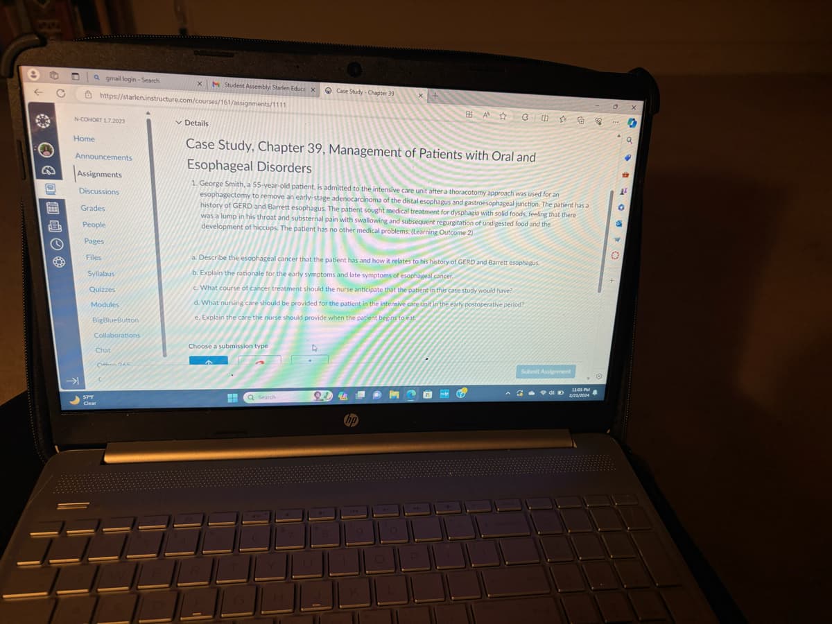 ←
10
9
PER
dEb
T a gmail login-Search
N-COHORT 1.7.2023
Home
Announcements
Assignments
Discussions
→
https://starlen.instructure.com/courses/161/assignments/1111
Grades
People
Pages
Files
Syllabus
Quizzes
Modules
BigBlueButton
Collaborations
Chat
Offen 245
57°F
Clear
X M Student Assembly: Starlen Educa X Case Study - Chapter 39
Details
Case Study, Chapter 39, Management of Patients with Oral and
Esophageal Disorders
1. George Smith, a 55-year-old patient, is admitted to the intensive care unit after a thoracotomy approach was used for an
esophagectomy to remove an early-stage adenocarcinoma of the distal esophagus and gastroesophageal junction. The patient has a
history of GERD and Barrett esophagus. The patient sought medical treatment for dysphagia with solid foods, feeling that there
was a lump in his throat and substernal pain with swallowing and subsequent regurgitation of undigested food and the
development of hiccups. The patient has no other medical problems. (Learning Outcome 2)
Choose a submission type
a. Describe the esophageal cancer that the patient has and how it relates to his history of GERD and Barrett esophagus.
b. Explain the rationale for the early symptoms and late symptoms of esophageal cancer.
c. What course of cancer treatment should the nurse anticipate that the patient in this case study would have?
d. What nursing care should be provided for the patient in the intensive care unit in the early postoperative period?
e. Explain the care the nurse should provide when the patient begins to eat
H
Q Search
D
2.4 43
x +
9
BA☆G鱼
hp
M
Submit Assignment
POD
11:05 PM
2/21/2024
32
H
a
•
12
0
of
X