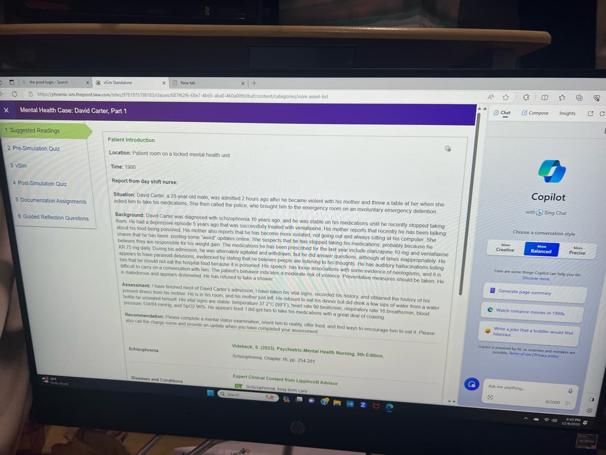 O
← C
the point login-Search
1 Suggested Readings
3 vSim
X Mental Health Case: David Carter, Part 1
2 Pre-Simulation Quiz
4 Post-Simulation Quiz
X
https://phoenix-sim.thepoint.lww.com/titles/9781975198183/classes/687f62f6-68e7-4b65-aba0-460a00fb0baf/content/categories/vsim-asset-list
5 Documentation Assignments
6 Guided Reflection Questions
●
✓Sim Standalone
769
X
Time: 1900
New tab
Patient Introduction
Location: Patient room on a locked mental health unit
Report from day shift nurse:
Situation: David Carter, a 28-year-old male, was admitted 2 hours ago after he became violent with his mother and threw a table at her when she
asked him to take his medications. She then called the police, who brought him to the emergency room on an involuntary emergency detention.
Background: David Carter was diagnosed with schizophrenia 10 years ago, and he was stable on his medications until he recently stopped taking
them. He had a depressive episode 5 years ago that was successfully treated with venlafaxine. His mother reports that recently he has been talking
about his food being poisoned. His mother also reports that he has become more isolated, not going out and always sitting at his computer. She
shares that he has been posting some "weird updates online. She suspects that he has stopped taking his medications, probably because he
believes they are responsible for his weight gain. The medications he has been prescribed for the last year include olanzapine 10 mg and venlafaxine
XR 75 mg daily. During his admission, he was alternately agitated and withdrawn, but he did answer questions, although at times inappropriately. He
appears to have paranoid delusions, evidenced by stating that he believes people are listening to his thoughts. He has auditory hallucinations telling
him that he should not eat the hospital food because it is poisoned. His speech has loose associations with some evidence of neologisms, and it is
difficult to carry on a conversation with him. The patient's behavior indicates a moderate risk of violence. Preventative measures should be taken. He
is malodorous and appears disheveled. He has refused to take a shower.
Schizophrenia
x +
Assessment: I have finished most of David Carter's admission; I have taken his vital signs, recorded his history, and obtained the history of his
present illness from his mother. He is in his room, and his mother just left. He refused to eat his dinner but did drink a few sips of water from a water
bottle he unsealed himself. His vital signs are stable: temperature 37.2°C (99°F), heart rate 90 beats/min, respiratory rate 16 breaths/min, blood
pressure 134/84 mmHg, and SpO2 96%. He appears tired. I did get him to take his medications with a great deal of coaxing
Recommendation: Please complete a mental status examination, orient him to reality, offer food, and find ways to encourage him to eat it. Please
also call the charge nurse and provide an update when you have completed your assessment
Diseases and Conditions
Videbeck, S. (2023). Psychiatric-Mental Health Nursing, 9th Edition.
Schizophrenia, Chapter 16, pp. 254-281
Expert Clinical Content from Lippincott Advisor
Schizophrenia, long-term care
16
Q Search
Lee
#J
Z
G
A
Chat
-
More
Creative
3 0
Compose
Choose a conversation style
Copilot
with Bing Chat
More
Balanced
Insights
Generate page summary
Ask me anything
3
Here are some things Copilot can help you do.
Discover more.
e Watch romance movies in 1990s
Write a joke that a toddler would find
hilarious
More
Precise
Copilot is powered by Al so surprises and mistakes are
possible. Terms of use | Privacy policy
40
@
↓
0/2000 >
6:43 PM
12/9/2023
O
4
32
O