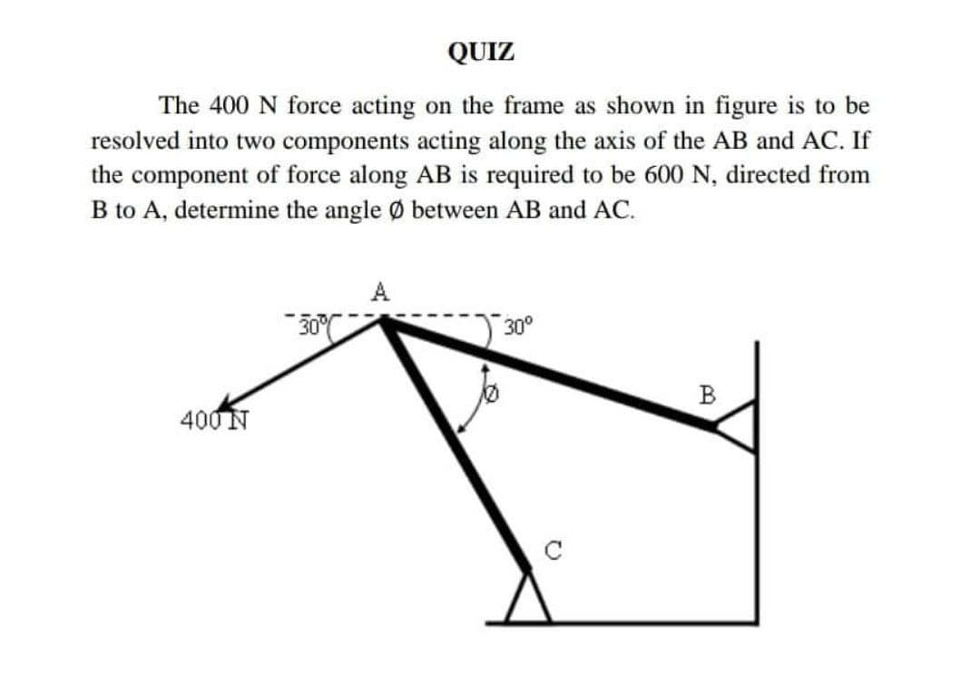 QUIZ
The 400 N force acting on the frame as shown in figure is to be
resolved into two components acting along the axis of the AB and AC. If
the component of force along AB is required to be 600 N, directed from
B to A, determine the angle Ø between AB and AC.
A
30°
B
