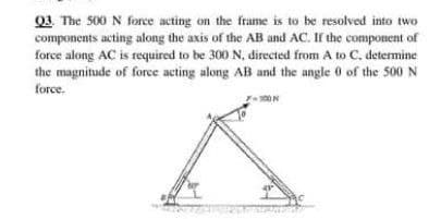 Q3. The 500 N force acting on the frame is to be resolved into two
components acting along the axis of the AB and AC. If the component of
force along AC is required to be 300 N, directed from A to C. determine
the magnitude of force acting along AB and the angle 0 of the 500 N
force.
.
100N
