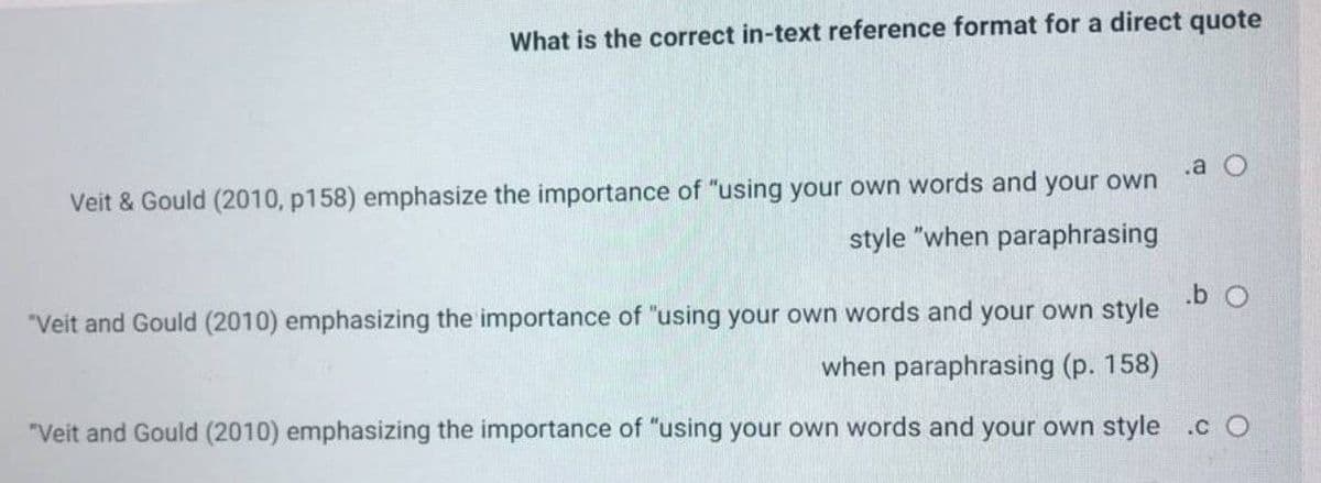 What is the correct in-text reference format for a direct quote
.a
Veit & Gould (2010, p158) emphasize the importance of "using your own words and your own
style "when paraphrasing
.b O
"Veit and Gould (2010) emphasizing the importance of "using your own words and your own style
when paraphrasing (p. 158)
"Veit and Gould (2010) emphasizing the importance of "using your own words and your own style .c O
