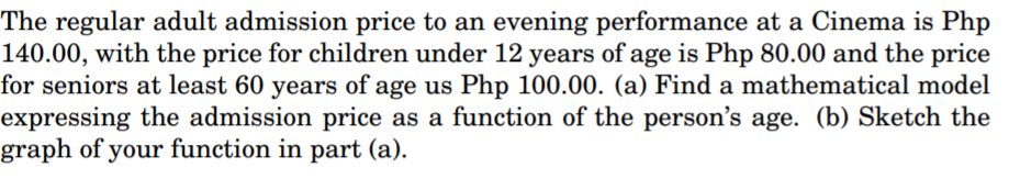 The regular adult admission price to an evening performance at a Cinema is Php
140.00, with the price for children under 12 years of age is Php 80.00 and the price
for seniors at least 60 years of age us Php 100.00. (a) Find a mathematical model
expressing the admission price as a function of the person's age. (b) Sketch the
graph of your function in part (a).
