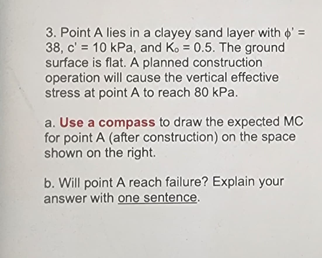 3. Point A lies in a clayey sand layer with ' =
38, c' = 10 kPa, and Ko = 0.5. The ground
surface is flat. A planned construction
operation will cause the vertical effective
stress at point A to reach 80 kPa.
a. Use a compass to draw the expected MC
for point A (after construction) on the space
shown on the right.
b. Will point A reach failure? Explain your
answer with one sentence.