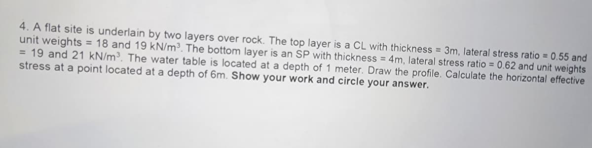 4. A flat site is underlain by two layers over rock. The top layer is a CL with thickness = 3m, lateral stress ratio = 0.55 and
unit weights = 18 and 19 kN/m³. The bottom layer is an SP with thickness = 4m, lateral stress ratio = 0.62 and unit weights
= 19 and 21 kN/m³. The water table is located at a depth of 1 meter. Draw the profile. Calculate the horizontal effective
stress at a point located at a depth of 6m. Show your work and circle your answer.