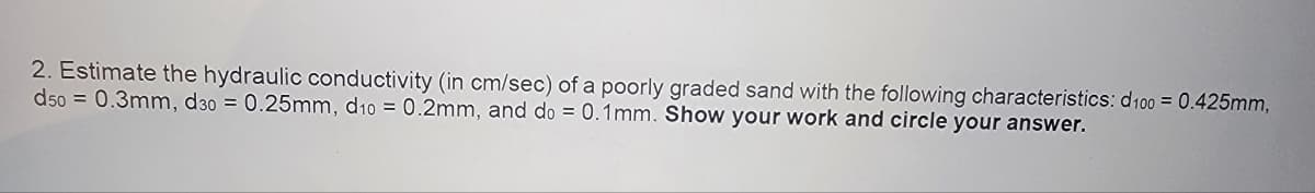 2. Estimate the hydraulic conductivity (in cm/sec) of a poorly graded sand with the following characteristics: d100 = 0.425mm,
d50= 0.3mm, d30 = 0.25mm, d10= 0.2mm, and do = 0.1mm. Show your work and circle your answer.