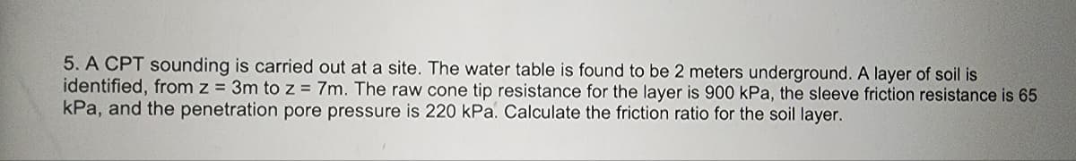 5. A CPT sounding is carried out at a site. The water table is found to be 2 meters underground. A layer of soil is
identified, from z = 3m to z = 7m. The raw cone tip resistance for the layer is 900 kPa, the sleeve friction resistance is 65
kPa, and the penetration pore pressure is 220 kPa. Calculate the friction ratio for the soil layer.