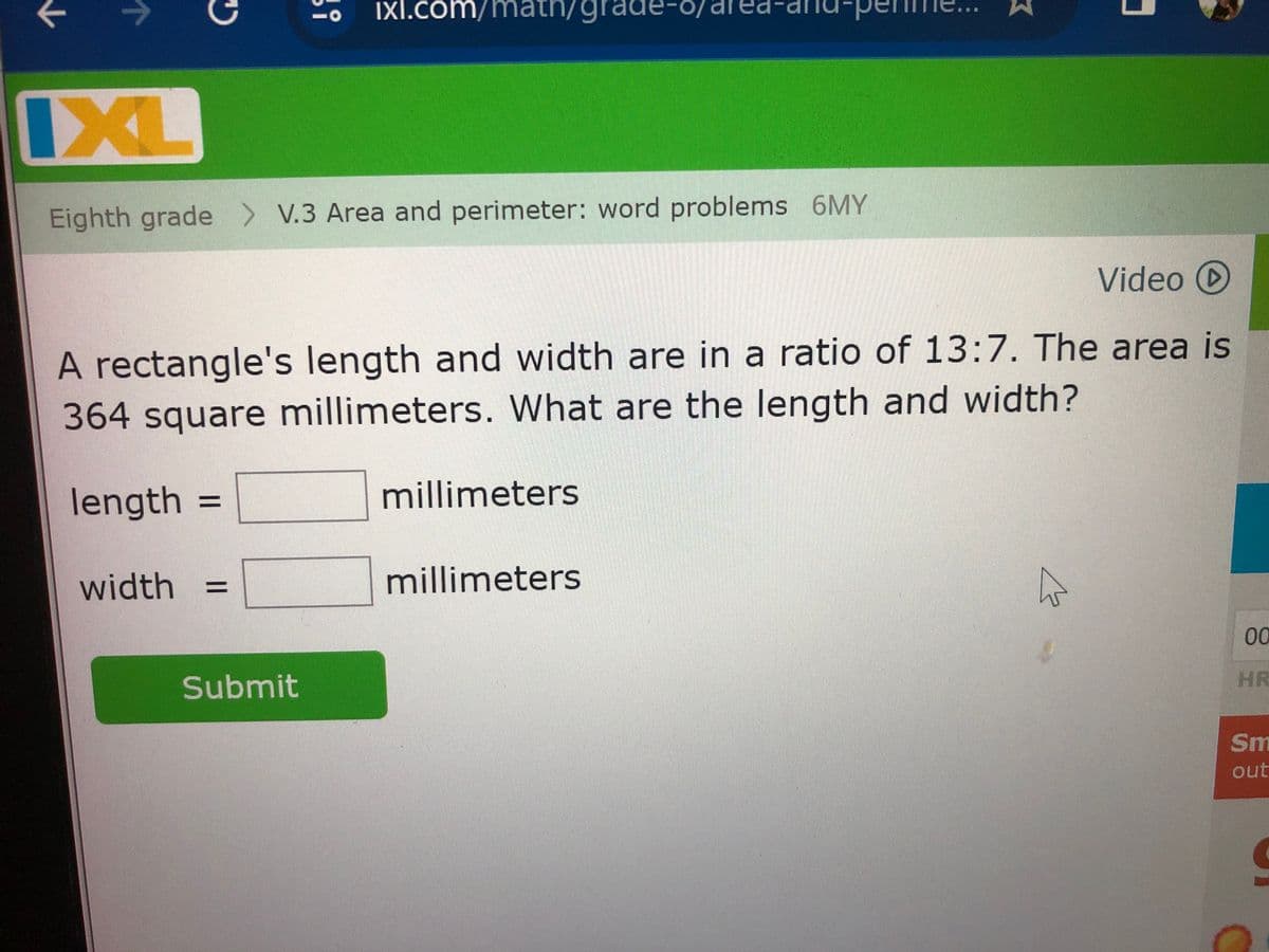 Ixl.com/math/grade-
IXL
Eighth grade >V.3 Area and perimeter: word problems 6MY
Video D
A rectangle's length and width are in a ratio of 13:7. The area is
364 square millimeters. What are the length and width?
length
=
width
Submit
millimeters
millimeters
00
HR
Sm
out