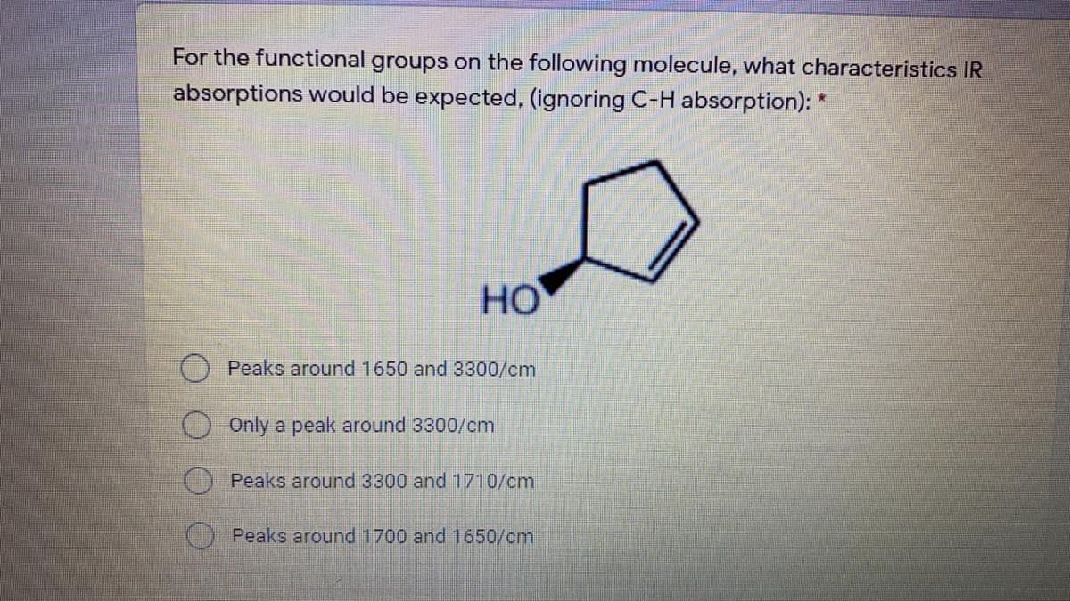 For the functional groups on the following molecule, what characteristics IR
absorptions would be expected, (ignoring C-H absorption): *
HO
Peaks around 1650 and 3300/cm
Only a peak around 3300/cm
Peaks around 3300 and 1710/cm
Peaks around 1700 and 1650/cm
