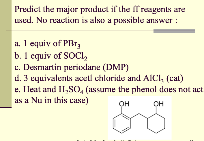 Predict the major product if the ff reagents are
used. No reaction is also a possible answer :
a. 1 equiv of PB13
b. 1 equiv of SOCI,
c. Desmartin periodane (DMP)
d. 3 equivalents acetl chloride and AICI, (cat)
e. Heat and H,SO, (assume the phenol does not act
as a Nu in this case)
OH
ОН
