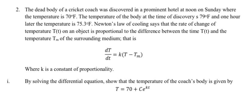 2. The dead body of a cricket coach was discovered in a prominent hotel at noon on Sunday where
the temperature is 70°F. The temperature of the body at the time of discovery s 79°F and one hour
later the temperature is 75.3°F. Newton's law of cooling says that the rate of change of
temperature T(t) on an object is proportional to the difference between the time T(t) and the
temperature Tm of the surrounding medium; that is
dT
= k(T-Tm)
dt
i.
Where k is a constant of proportionality.
By solving the differential equation, show that the temperature of the coach's body is given by
T = 70+ Cekt