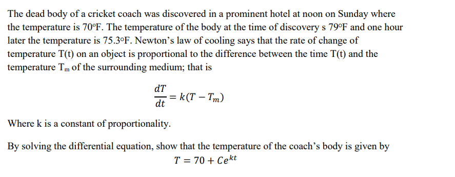 The dead body of a cricket coach was discovered in a prominent hotel at noon on Sunday where
the temperature is 70°F. The temperature of the body at the time of discovery s 79°F and one hour
later the temperature is 75.3°F. Newton's law of cooling says that the rate of change of
temperature T(t) on an object is proportional to the difference between the time T(t) and the
temperature Tm of the surrounding medium; that is
dT
· = k(T - Tm)
dt
Where k is a constant of proportionality.
By solving the differential equation, show that the temperature of the coach's body is given by
T = 70+ Cekt
