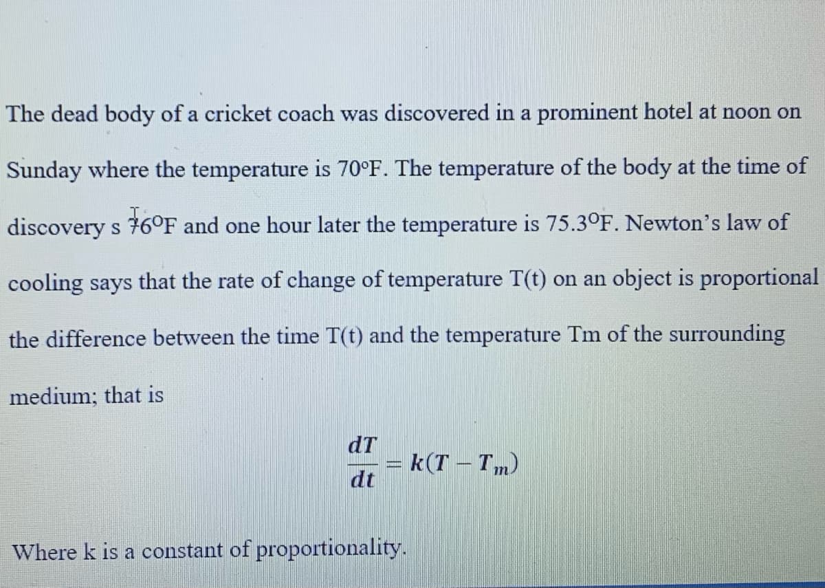 The dead body of a cricket coach was discovered in a prominent hotel at noon on
Sunday where the temperature is 70°F. The temperature of the body at the time of
discovery s 76°F and one hour later the temperature is 75.3°F. Newton's law of
cooling says that the rate of change of temperature T(t) on an object is proportional
the difference between the time T(t) and the temperature Tm of the surrounding
medium; that is
dT
= k(T - Tm)
dt
Where k is a constant of proportionality.