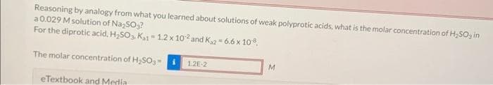 Reasoning by analogy from what you learned about solutions of weak polyprotic acids, what is the molar concentration of H₂SO3 in
a 0.029 M solution of Na₂SO₂?
For the diprotic acid, H₂SO3. K₁1-1.2 x 102 and K₁2 = 6.6 x 10-8,
The molar concentration of H₂SO3-
eTextbook and Media
1.2E-2
M