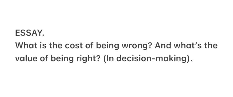 ESSAY.
What is the cost of being wrong? And what's the
value of being right? (In decision-making).
