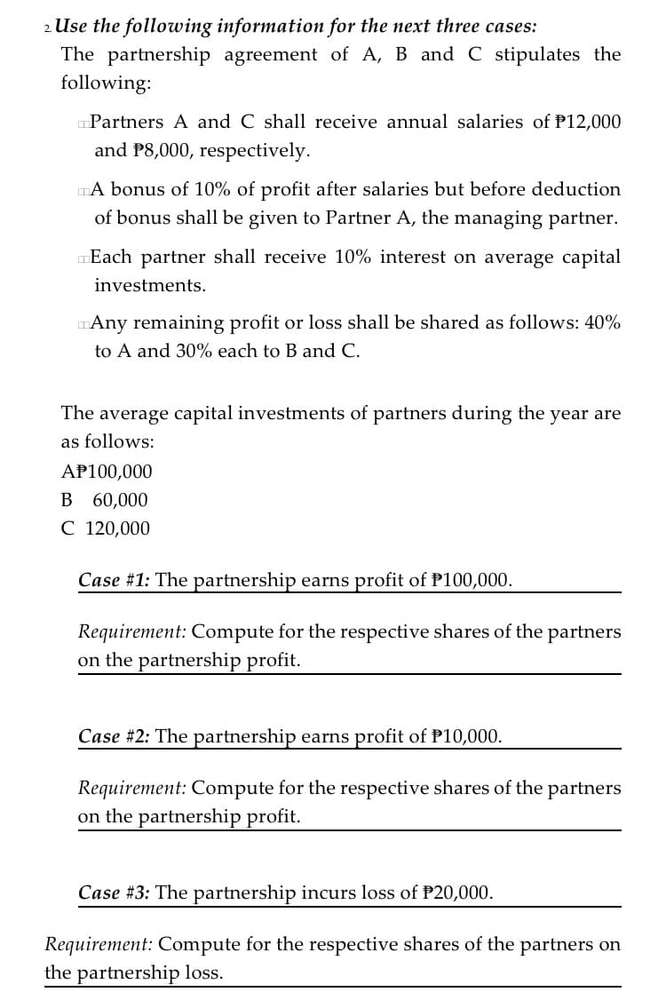 2. Use the following information for the next three cases:
The partnership agreement of A, B and C stipulates the
following:
Partners A and C shall receive annual salaries of P12,000
and P8,000, respectively.
DA bonus of 10% of profit after salaries but before deduction
of bonus shall be given to Partner A, the managing partner.
Each partner shall receive 10% interest on average capital
investments.
TAny remaining profit or loss shall be shared as follows: 40%
to A and 30% each to B and C.
The average capital investments of partners during the year are
as follows:
AP100,000
B 60,000
C 120,000
Case #1: The partnership earns profit of P100,000.
Requirement: Compute for the respective shares of the partners
on the partnership profit.
Case #2: The partnership earns profit of P10,000.
Requirement: Compute for the respective shares of the partners
on the partnership profit.
Case #3: The partnership incurs loss of P20,000.
Requirement: Compute for the respective shares of the partners on
the partnership loss.
