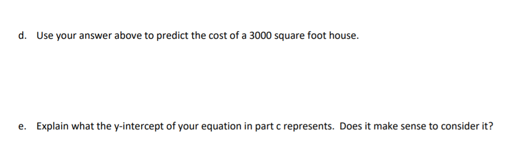 d. Use your answer above to predict the cost of a 3000 square foot house.
e. Explain what the y-intercept of your equation in part c represents. Does it make sense to consider it?
