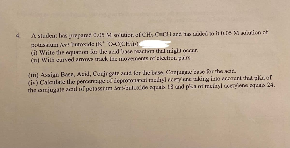 4.
A student has prepared 0.05 M solution of CH3-C=CH and has added to it 0.05 M solution of
potassium tert-butoxide (K" O-C(CH3)3).
(i) Write the equation for the acid-base reaction that might occur.
(ii) With curved arrows track the movements of electron pairs.
(iii) Assign Base, Acid, Conjugate acid for the base, Conjugate base for the acid.
(iv) Calculate the percentage of deprotonated methyl acetylene taking into account that pKa of
the conjugate acid of potassium tert-butoxide equals 18 and pKa of methyl acetylene equals 24.
