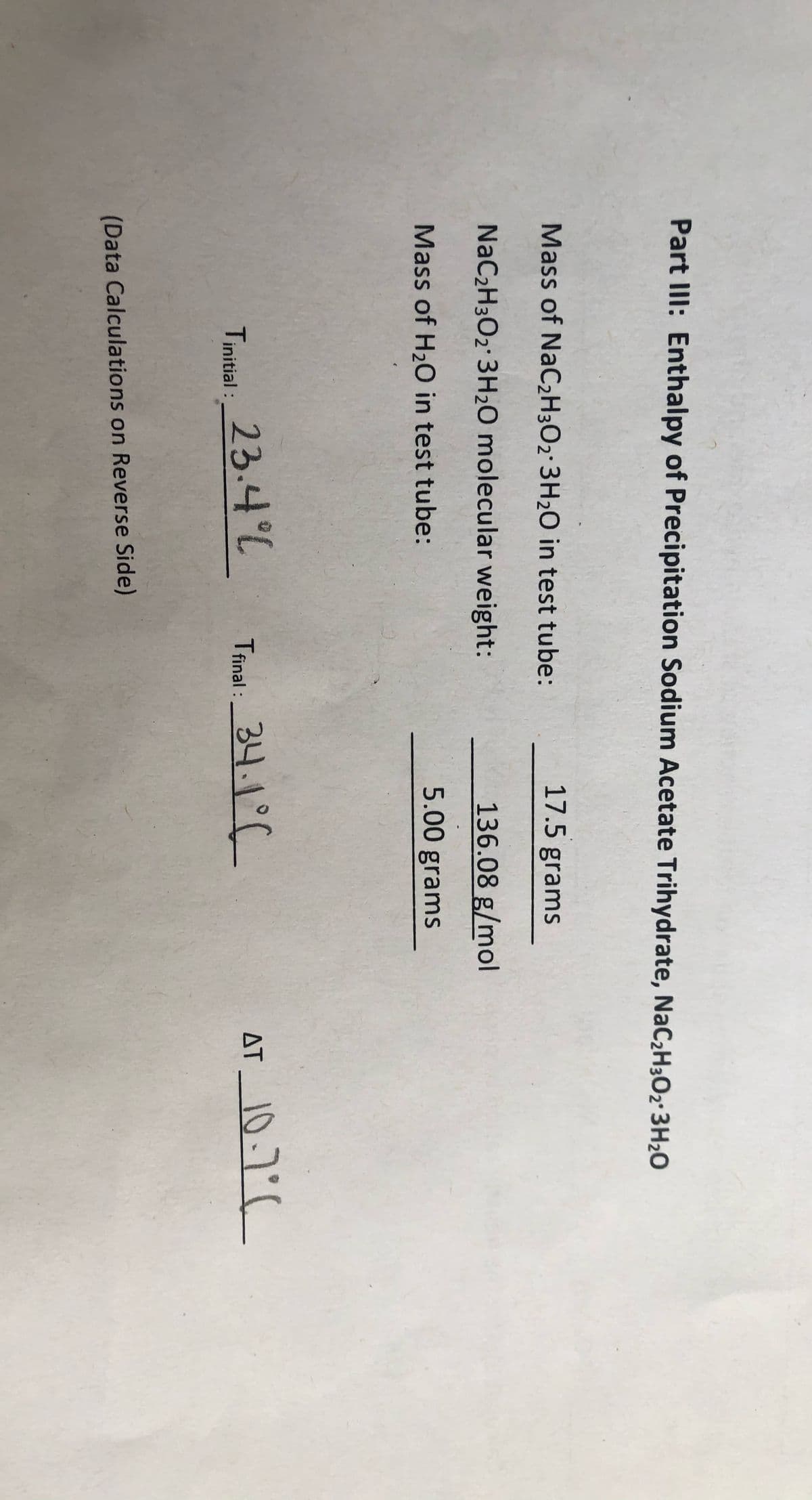 Part IlI: Enthalpy of Precipitation Sodium Acetate Trihydrate, NaC2H;Oz° 3H2O
Mass of NaC2H3O2 3H2O in test tube:
17.5 grams
NaC2H3O2 3H20 molecular weight:
136.08 g/mol
Mass of H2O in test tube:
5.00 grams
Tinitial: 23.4°L
Tinal: 34.1°C
AT 10.7
(Data Calculations on Reverse Side)
