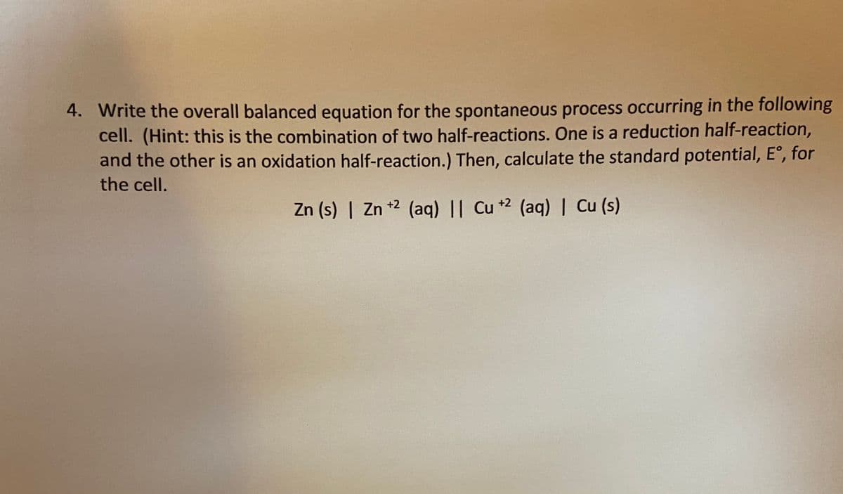 4. Write the overall balanced equation for the spontaneous process occurring in the following
cell. (Hint: this is the combination of two half-reactions. One is a reduction half-reaction,
and the other is an oxidation half-reaction.) Then, calculate the standard potential, E°, for
the cell.
Zn (s) | Zn *2 (aq) || Cu +2 (aq) | Cu (s)
