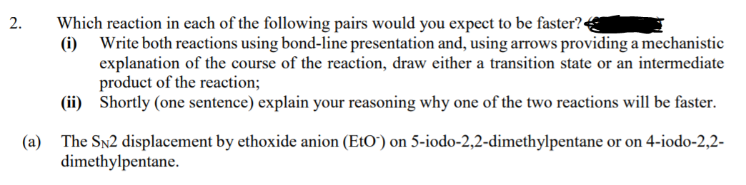 Which reaction in each of the following pairs would you expect to be faster?
(i)
2.
Write both reactions using bond-line presentation and, using arrows providing a mechanistic
explanation of the course of the reaction, draw either a transition state or an intermediate
product of the reaction;
(ii) Shortly (one sentence) explain your reasoning why one of the two reactions will be faster.
(a)
The Sn2 displacement by ethoxide anion (EtO") on 5-iodo-2,2-dimethylpentane or on 4-iodo-2,2-
dimethylpentane.
