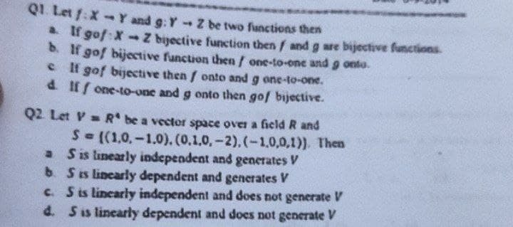 Q1. Let f: X-Y and g: Y - Z be two functions then
a. If gof: X-Z bijective function then / and g are bijective functions.
b. If gof bijective function then / one-to-one and 9 onto.
If gof bijective then / onto and g one-to-one.
d. If one-to-one and g onto then gof bijective.
Q2 Let VR be a vector space over a field R and
S=((1.0.-1.0). (0.1.0.-2). (-1,0,0,1)). Then
S is linearly independent and generates V
b. S is linearly dependent and generates V
c. S is linearly independent and does not generate V
d. S is linearly dependent and does not generate V