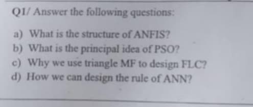 Q1/ Answer the following questions:
a) What is the structure of ANFIS?
b) What is the principal idea of PSO?
c) Why we use triangle MF to design FLC?
d) How we can design the rule of ANN?