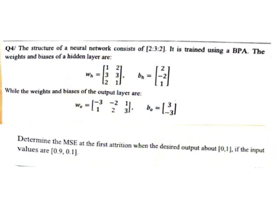 Q4/ The structure of a neural network consists of [2:3:2]. It is trained using a BPA. The
weights and biases of a hidden layer are:
Wh = 3
While the weights and biases of the output layer are:
bh=
- 1²/31
Wo=
--[7²2²2²31₁ b. - [1³3]
=
Determine the MSE at the first attrition when the desired output about [0,1], if the input
values are [0.9, 0.1).