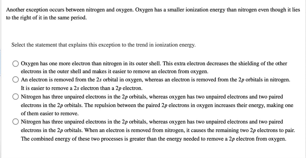 Another exception occurs between nitrogen and oxygen. Oxygen has a smaller ionization energy than nitrogen even though it lies
to the right of it in the same period.
Select the statement that explains this exception to the trend in ionization energy.
Oxygen has one more electron than nitrogen in its outer shell. This extra electron decreases the shielding of the other
electrons in the outer shell and makes it easier to remove an electron from oxygen.
An electron is removed from the 2s orbital in oxygen, whereas an electron is removed from the 2p orbitals in nitrogen.
It is easier to remove a 2s electron than a 2p electron.
Nitrogen has three unpaired electrons in the 2p orbitals, whereas oxygen has two unpaired electrons and two paired
electrons in the 2p orbitals. The repulsion between the paired 2p electrons in oxygen increases their energy, making one
of them easier to remove.
Nitrogen has three unpaired electrons in the 2p orbitals, whereas oxygen has two unpaired electrons and two paired
electrons in the 2p orbitals. When an electron is removed from nitrogen, it causes the remaining two 2p electrons to pair.
The combined energy of these two processes is greater than the energy needed to remove a 2p electron from oxygen.
