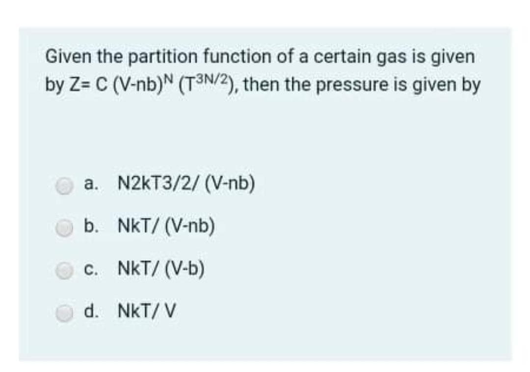 Given the partition function of a certain gas is given
by Z= C (V-nb)N
(T3N/2), then the pressure is given by
a. N2KT3/2/ (V-nb)
b. NkT/ (V-nb)
c. NkT/ (V-b)
d. NkT/ V
