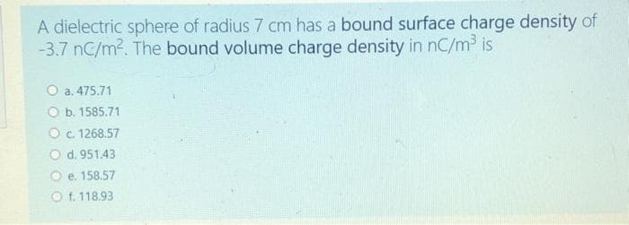 A dielectric sphere of radius 7 cm has a bound surface charge density of
-3.7 nC/m2. The bound volume charge density in nC/m3 is
O a. 475.71
O b. 1585.71
O c. 1268.57
O d. 951.43
O e. 158.57
O f. 118.93
