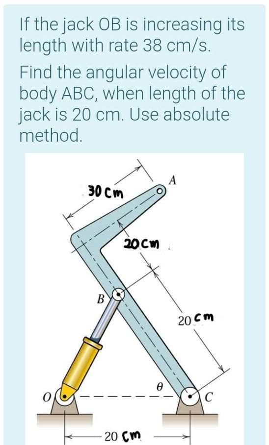 If the jack OB is increasing its
length with rate 38 cm/s.
Find the angular velocity of
body ABC, when length of the
jack is 20 cm. Use absolute
method.
A
30 Cm
20CM .
В
20 Cm
20 Cm
