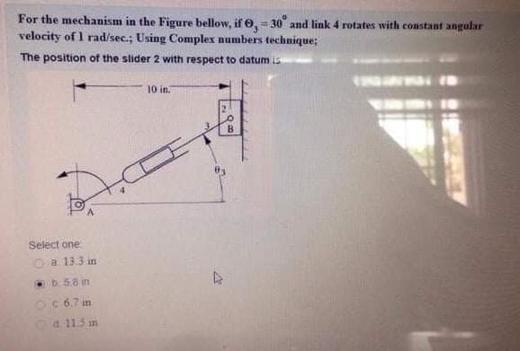 For the mechanism in the Figure bellow, if e, = 30 and link 4 rotates with constant angular
velocity of 1 rad/sec.; Using Complex numbers technique;
!!
The position of the slider 2 with respect to datum is
10 in.
B.
Select one
O a 13.3 in
b 5.8 in
OC 67 in
Oa 115 an
