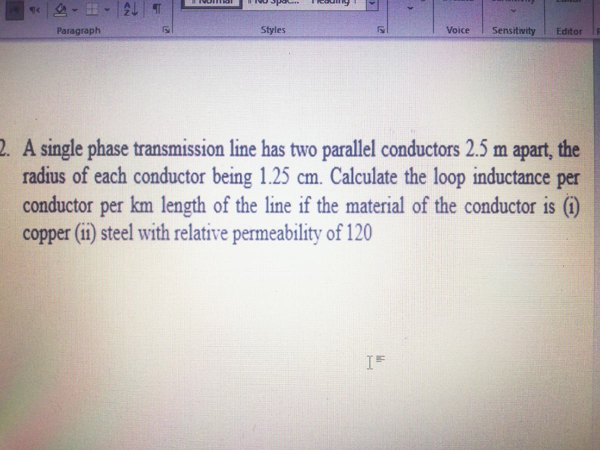 Paragraph
Styles
Voice
Sensitivity
Editor
2. A single phase transmission line has two parallel conductors 2.5 m apart, the
radius of each conductor being 1.25 cm. Calculate the loop inductance per
conductor per km length of the line if the material of the conductor is (1)
copper (11) steel with relative permeability of 120
