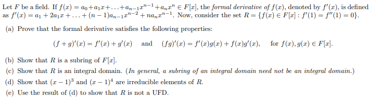 Let F be a field. If f(x) = ao+a₁x+...+an-1x²-¹+anxª F[r], the formal derivative of f(x), denoted by f'(x), is defined
as f'(x) = a₁ +20₁2+...+ (n − 1)an-12"-2 +nana-1. Now, consider the set R = {f(x) = F[x]: f'(1) = f(1) = 0}.
(a) Prove that the formal derivative satisfies the following properties:
(f+g)'(x) = f'(x) + g'(x) and (fg)'(x) = f'(x)g(x) + f(x)g'(x), for f(x), g(x) = F[x].
(b) Show that R is a subring of F[r].
(c) Show that R is an integral domain. (In general, a subring of an integral domain need not be an integral domain.)
(d) Show that (x - 1)³ and (x - 1)4 are irreducible elements of R.
(e) Use the result of (d) to show that R is not a UFD.