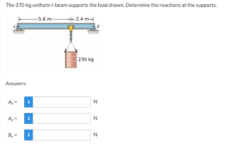 The 370-kg uniform I-beam supports the load shown. Determine the reactions at the supports.
Answers:
Ax=
Ay
By=
i
i
i
-5.6 m
+-2.4 m
230 kg
B
N
N
N