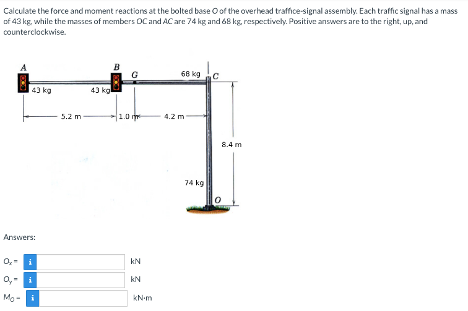 Calculate the force and moment reactions at the bolted base of the overhead traffice-signal assembly. Each traffic signal has a mass
of 43 kg, while the masses of members DC and AC are 74 kg and 68 kg, respectively. Positive answers are to the right, up, and
counterclockwise.
43 kg
Answers:
0,- i
O, i
Mo-i
5.2 m
43 kg
B
1.0
kN
kN
kN-m
68 kg
4.2 m
74 kg
8.4 m