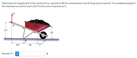 Determine the magnitude Pof the vertical force required to lift the wheelbarrow free of the ground at point B. The combined weight of
the wheelbarrow and its load is 267 lb with center of gravity at G.
22"
Answer: P-
15"
i
B
18'
lb
18"