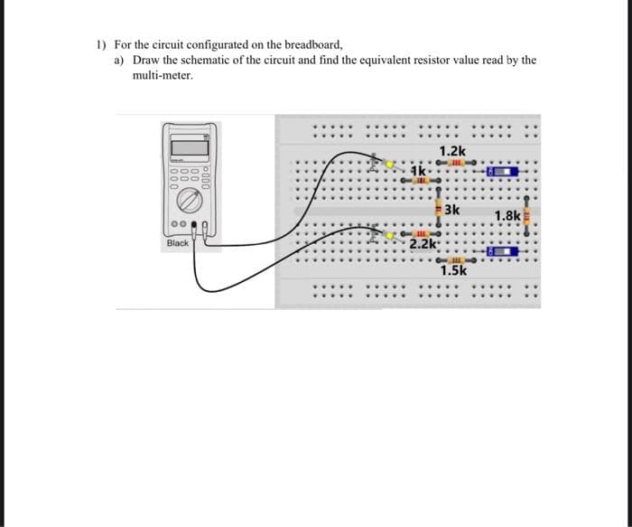 1) For the circuit configurated on the breadboard,
a) Draw the schematic of the circuit and find the equivalent resistor value read by the
multi-meter.
10
Black
00%
000
2.2k
1.2k
3k
1.5k
1.8k