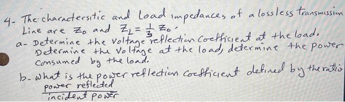 4- The charactersitic and load impedances of a lossless transmission
Line are to and Z₁ = // Z₁.
1
a- Determine the voltage reflection coefficient at the load.
Determine the voltage at the load, determine the power
Consumed by the load.
b. what is the power reflection coefficient defined by the ration
power reflected
incident power