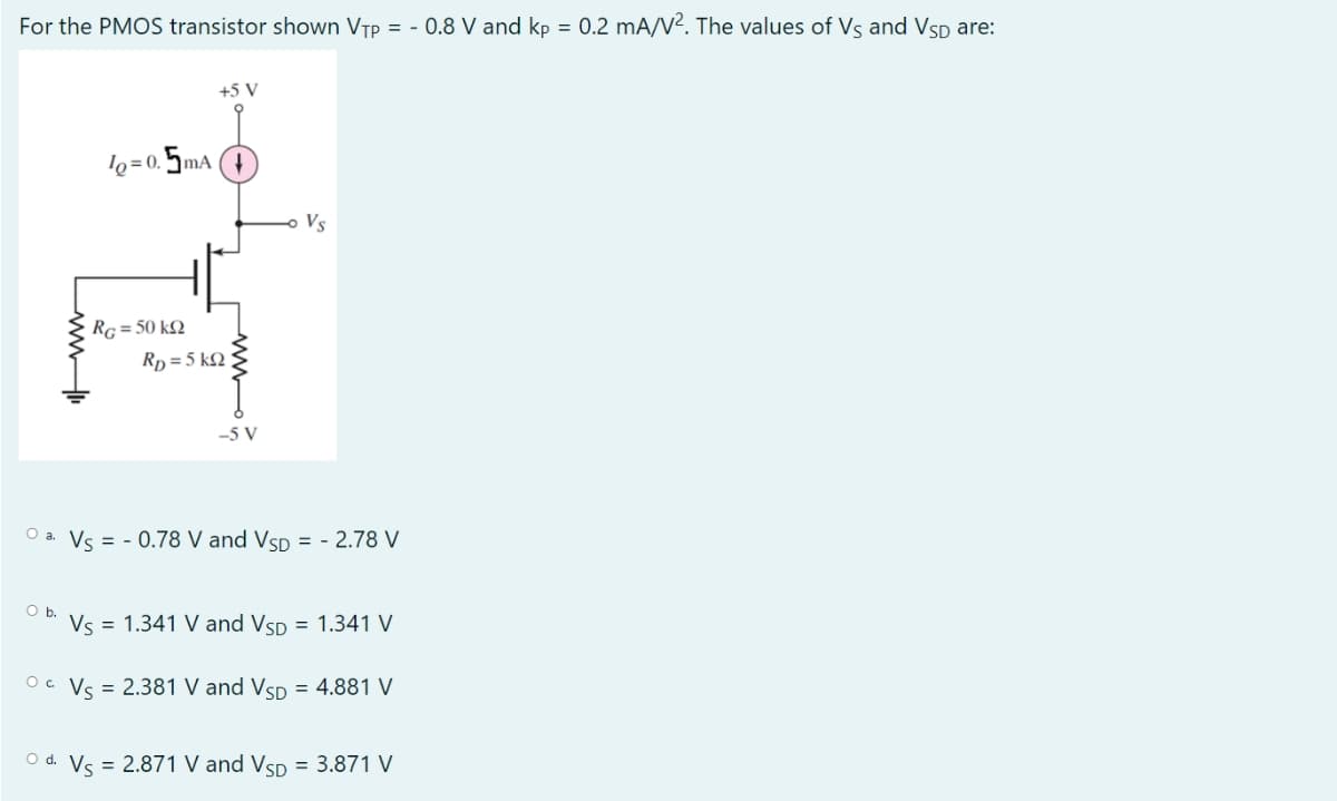 For the PMOS transistor shown VTP = - 0.8 V and kp = 0.2 mA/V². The values of Vs and VSD are:
ww
O b.
10=0.5mA
+5 V
RG = 50 kQ
RD=5kQ2
-5 V
Vs
O a. Vs= -0.78 V and VSD = -2.78 V
Vs = 1.341 V and VSD = 1.341 V
OC Vs = 2.381 V and VSD = 4.881 V
O d. Vs = 2.871 V and VSD = 3.871 V