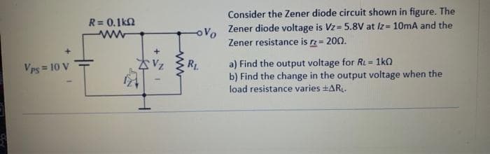 Vps = 10 V
R = 0.1k02
ww
-ovo
R₁.
Consider the Zener diode circuit shown in figure. The
Zener diode voltage is Vz= 5.8V at Iz= 10mA and the
Zener resistance is rz = 200.
a) Find the output voltage for RL = 1k0
b) Find the change in the output voltage when the
load resistance varies +ARL.