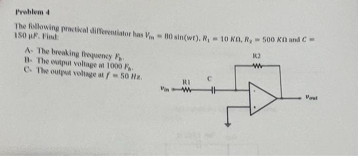 Problem 4
The following practical differentiator has V = 80 sin(wt), R₁ = 10 KM, R₂ = 500 KG and C=
150 µF. Find:
A- The breaking frequency F
B. The output voltage at 1000 F
C The output voltage at f= 50 Hz.
Vin
RI
HH
R2
www
Vout