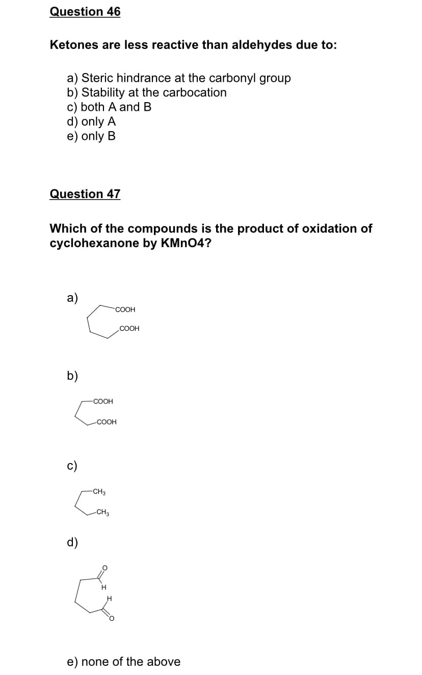 Question 46
Ketones are less reactive than aldehydes due to:
a) Steric hindrance at the carbonyl group
b) Stability at the carbocation
c) both A and B
d) only A
e) only B
Question 47
Which of the compounds is the product of oxidation of
cyclohexanone by KMNO4?
a)
СООН
COOH
b)
COOH
-COOH
CH3
-CH3
d)
e) none of the above
