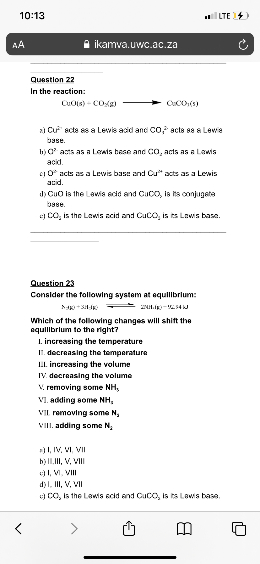 10:13
LTE D
AA
ikamva.uwc.ac.za
Question 22
In the reaction:
CuO(s) + CO2(g)
CUCO3(s)
a) Cu²* acts as a Lewis acid and CO,2 acts as a Lewis
base.
b) 02 acts as a Lewis base and CO, acts as a Lewis
acid.
c) 02 acts as a Lewis base and Cu2* acts as a Lewis
acid.
d) CuO is the Lewis acid and CUCO3 is its conjugate
base.
e) CO, is the Lewis acid and CuCO, is its Lewis base.
Question 23
Consider the following system at equilibrium:
N2(g) + 3H2(g)
2NH3(g) + 92.94 kJ
Which of the following changes will shift the
equilibrium to the right?
I. increasing the temperature
II. decreasing the temperature
III. increasing the volume
IV. decreasing the volume
V. removing some NH3
VI. adding some NH,
VII. removing some N,
VIII. adding some N2
a) I, IV, VI, VII
b) II,III, V, VIII
c) I, VI, VIII
d) I, III, V, VII
e) CO, is the Lewis acid and CuCO, is its Lewis base.
