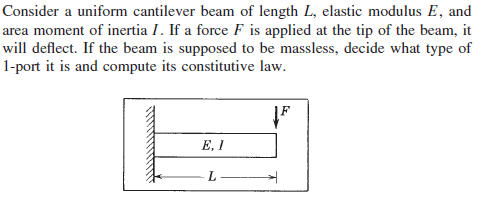Consider a uniform cantilever beam of length L, elastic modulus E, and
area moment of inertia I. If a force F is applied at the tip of the beam, it
will deflect. If the beam is supposed to be massless, decide what type of
1-port it is and compute its constitutive law.
E, I
L