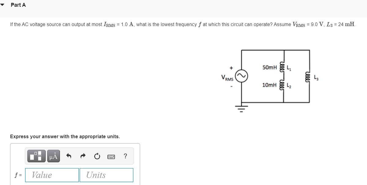 Part A
If the AC voltage source can output at most IRMS = 1.0 A, what is the lowest frequency of at which this circuit can operate? Assume VRMS = 9.0 V, L3= 24 mH
Express your answer with the appropriate units.
f=
μA
Value
Units
?
VRMS
50mH
10mH
reee reeer
4
L₂
reeer
__m